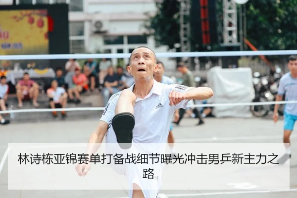 林诗栋亚锦赛单打备战细节曝光冲击男乒新主力之路