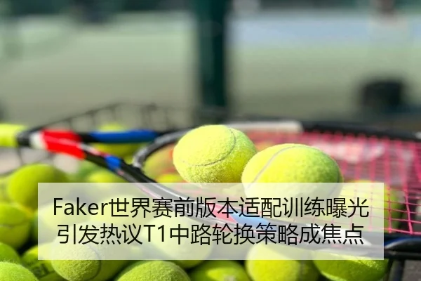 Faker世界赛前版本适配训练曝光引发热议T1中路轮换策略成焦点