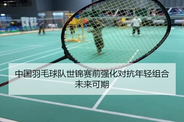 中国羽毛球队世锦赛前强化对抗年轻组合未来可期