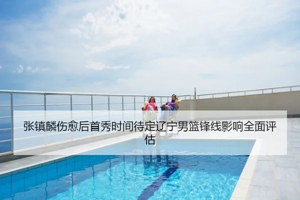 张镇麟伤愈后首秀时间待定辽宁男篮锋线影响全面评估