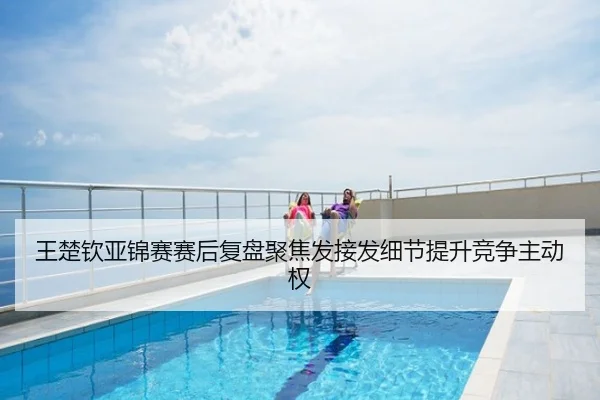 王楚钦亚锦赛赛后复盘聚焦发接发细节提升竞争主动权