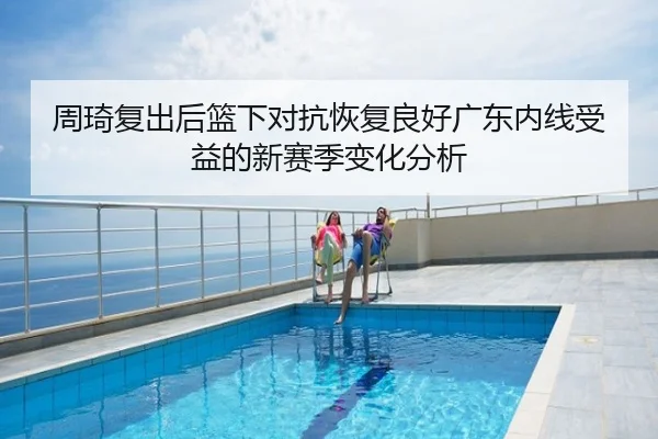 周琦复出后篮下对抗恢复良好广东内线受益的新赛季变化分析